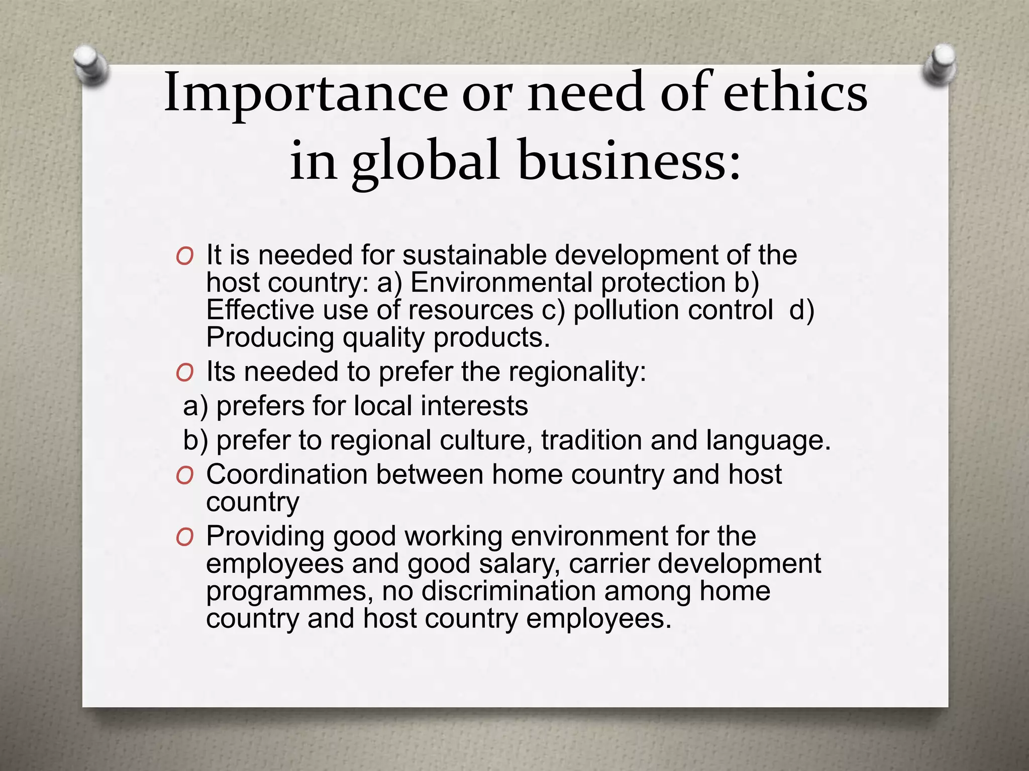 Importance or need of ethics
in global business:
O It is needed for sustainable development of the
host country: a) Environmental protection b)
Effective use of resources c) pollution control d)
Producing quality products.
O Its needed to prefer the regionality:
a) prefers for local interests
b) prefer to regional culture, tradition and language.
O Coordination between home country and host
country
O Providing good working environment for the
employees and good salary, carrier development
programmes, no discrimination among home
country and host country employees.
 
