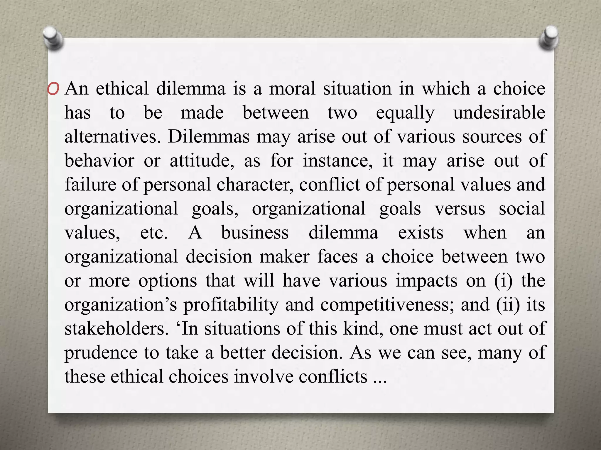 O An ethical dilemma is a moral situation in which a choice
has to be made between two equally undesirable
alternatives. Dilemmas may arise out of various sources of
behavior or attitude, as for instance, it may arise out of
failure of personal character, conflict of personal values and
organizational goals, organizational goals versus social
values, etc. A business dilemma exists when an
organizational decision maker faces a choice between two
or more options that will have various impacts on (i) the
organization’s profitability and competitiveness; and (ii) its
stakeholders. ‘In situations of this kind, one must act out of
prudence to take a better decision. As we can see, many of
these ethical choices involve conflicts ...
 