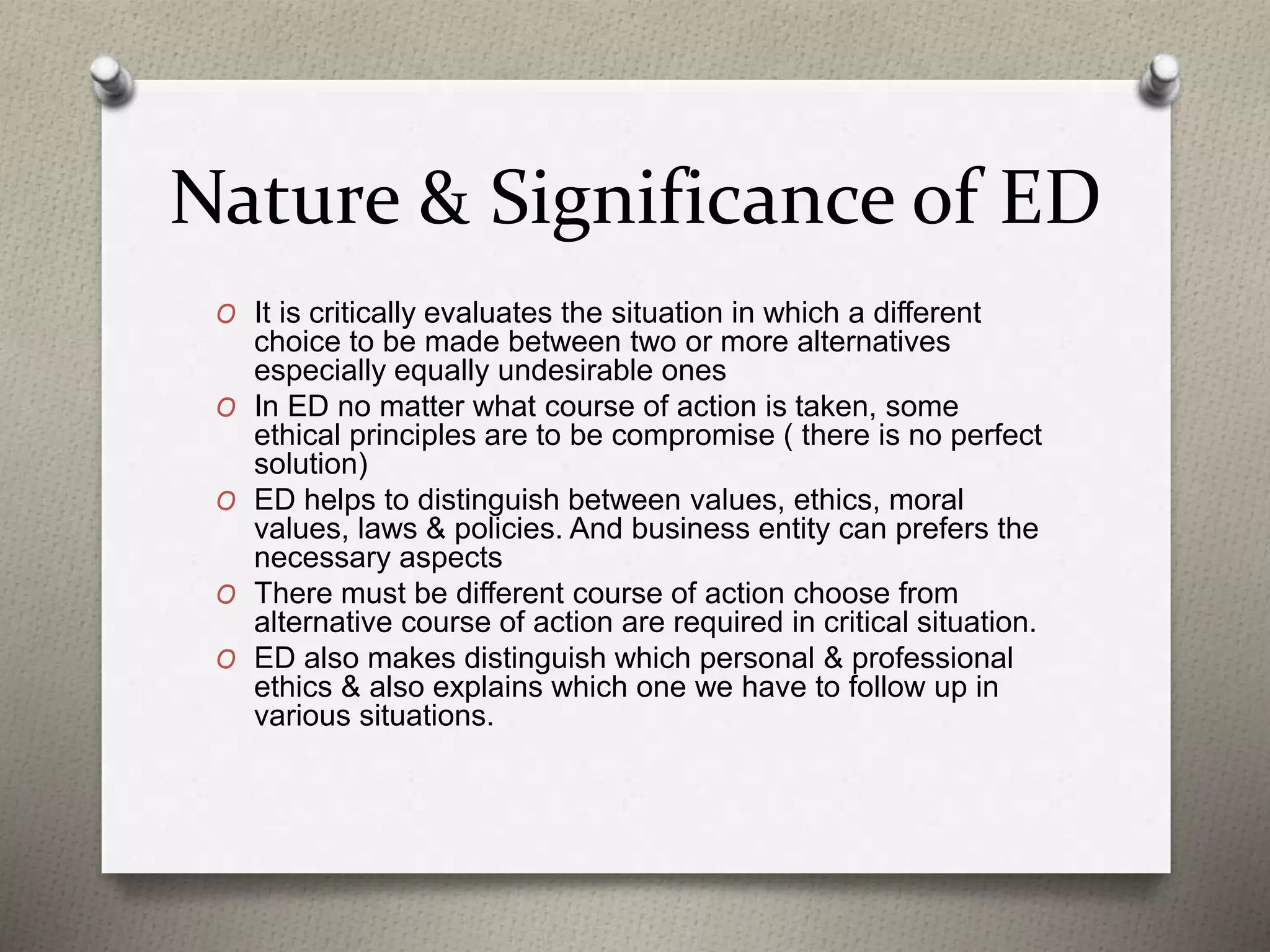 Nature & Significance of ED
O It is critically evaluates the situation in which a different
choice to be made between two or more alternatives
especially equally undesirable ones
O In ED no matter what course of action is taken, some
ethical principles are to be compromise ( there is no perfect
solution)
O ED helps to distinguish between values, ethics, moral
values, laws & policies. And business entity can prefers the
necessary aspects
O There must be different course of action choose from
alternative course of action are required in critical situation.
O ED also makes distinguish which personal & professional
ethics & also explains which one we have to follow up in
various situations.
 