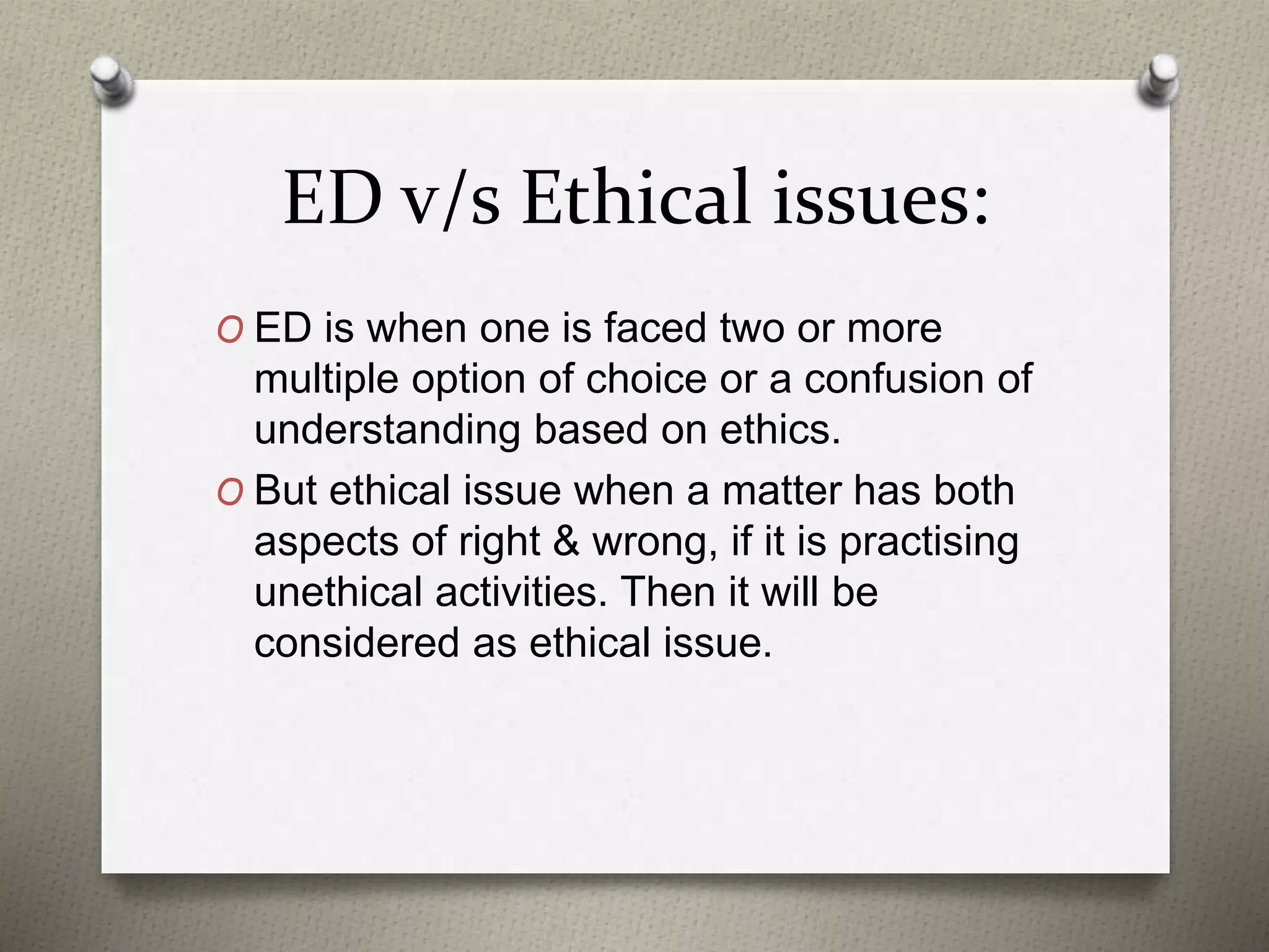 ED v/s Ethical issues:
O ED is when one is faced two or more
multiple option of choice or a confusion of
understanding based on ethics.
O But ethical issue when a matter has both
aspects of right & wrong, if it is practising
unethical activities. Then it will be
considered as ethical issue.
 
