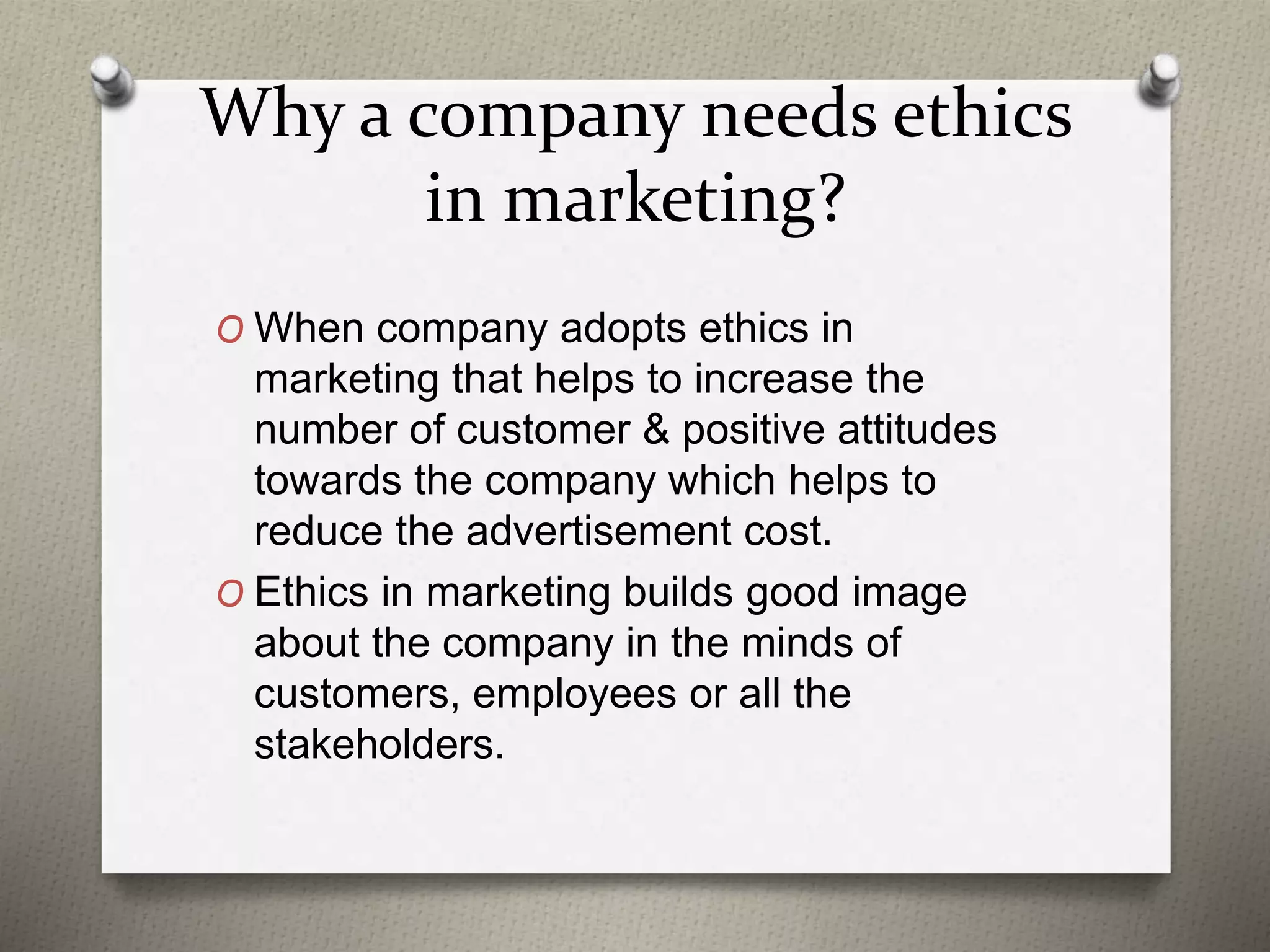 Why a company needs ethics
in marketing?
O When company adopts ethics in
marketing that helps to increase the
number of customer & positive attitudes
towards the company which helps to
reduce the advertisement cost.
O Ethics in marketing builds good image
about the company in the minds of
customers, employees or all the
stakeholders.
 