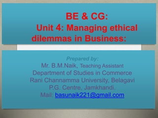 BE & CG:
Unit 4: Managing ethical
dilemmas in Business:
Prepared by:
Mr. B.M.Naik, Teaching Assistant
Department of Studies in Commerce
Rani Channamma University, Belagavi
P.G. Centre, Jamkhandi.
Mail: basunaik221@gmail.com
 