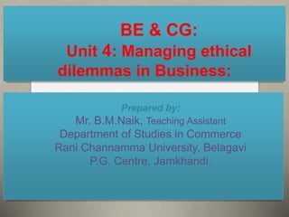 BE & CG:
Unit 4: Managing ethical
dilemmas in Business:
Prepared by:
Mr. B.M.Naik, Teaching Assistant
Department of Studies in Commerce
Rani Channamma University, Belagavi
P.G. Centre, Jamkhandi.
 