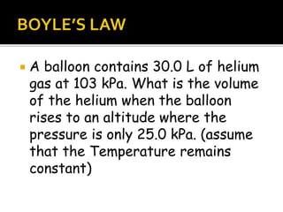  A balloon contains 30.0 L of helium
gas at 103 kPa. What is the volume
of the helium when the balloon
rises to an altitude where the
pressure is only 25.0 kPa. (assume
that the Temperature remains
constant)
 