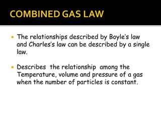  The relationships described by Boyle’s law
and Charles’s law can be described by a single
law.
 Describes the relationship among the
Temperature, volume and pressure of a gas
when the number of particles is constant.
 