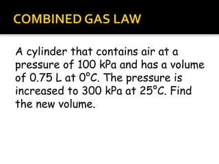 A cylinder that contains air at a
pressure of 100 kPa and has a volume
of 0.75 L at 0°C. The pressure is
increased to 300 kPa at 25°C. Find
the new volume.
 