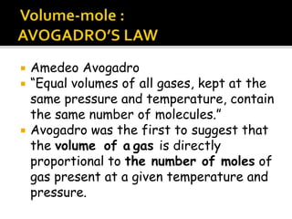  Amedeo Avogadro
 “Equal volumes of all gases, kept at the
same pressure and temperature, contain
the same number of molecules.”
 Avogadro was the first to suggest that
the volume of a gas is directly
proportional to the number of moles of
gas present at a given temperature and
pressure.
 