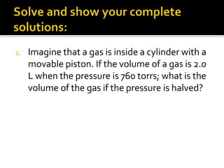 1. Imagine that a gas is inside a cylinder with a
movable piston. If the volume of a gas is 2.0
L when the pressure is 760 torrs; what is the
volume of the gas if the pressure is halved?
 