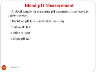 Blood pH Measurement
•A blood sample for measuring pH parameters is collected in
a glass syringe.
•The blood pH level can be determined by
1.Saliva pH test
2.Urine pH test
3.Blood pH test
100 DEEPAK.P
 