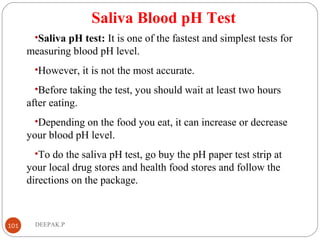 Saliva Blood pH Test
•Saliva pH test: It is one of the fastest and simplest tests for
measuring blood pH level.
•However, it is not the most accurate.
•Before taking the test, you should wait at least two hours
after eating.
•Depending on the food you eat, it can increase or decrease
your blood pH level.
•To do the saliva pH test, go buy the pH paper test strip at
your local drug stores and health food stores and follow the
directions on the package.
101 DEEPAK.P
 