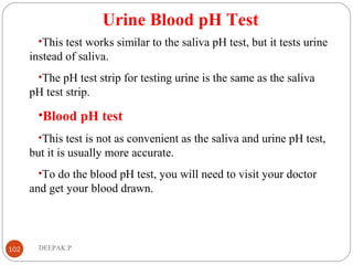 Urine Blood pH Test
•This test works similar to the saliva pH test, but it tests urine
instead of saliva.
•The pH test strip for testing urine is the same as the saliva
pH test strip.
•Blood pH test
•This test is not as convenient as the saliva and urine pH test,
but it is usually more accurate.
•To do the blood pH test, you will need to visit your doctor
and get your blood drawn.
102 DEEPAK.P
 