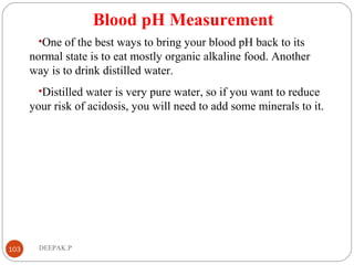 Blood pH Measurement
•One of the best ways to bring your blood pH back to its
normal state is to eat mostly organic alkaline food. Another
way is to drink distilled water.
•Distilled water is very pure water, so if you want to reduce
your risk of acidosis, you will need to add some minerals to it.
103 DEEPAK.P
 