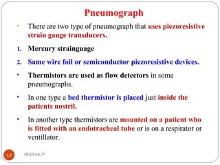 Pneumograph
• There are two type of pneumograph that uses piezoresistive
strain gauge transducers.
1. Mercury strainguage
2. Same wire foil or semiconductor piezoresistive devices.
• Thermistors are used as flow detectors in some
pneumographs.
• In one type a bed thermistor is placed just inside the
patients nostril.
• In another type thermistors are mounted on a patient who
is fitted with an endotracheal tube or is on a respirator or
ventillator.
13 DEEPAK.P
 