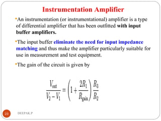 Instrumentation Amplifier
An instrumentation (or instrumentational) amplifier is a type
of differential amplifier that has been outfitted with input
buffer amplifiers.
The input buffer eliminate the need for input impedance
matching and thus make the amplifier particularly suitable for
use in measurement and test equipment.
The gain of the circuit is given by
23 DEEPAK.P
 