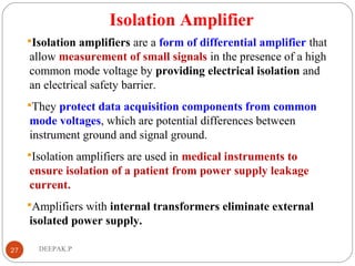 Isolation Amplifier
Isolation amplifiers are a form of differential amplifier that
allow measurement of small signals in the presence of a high
common mode voltage by providing electrical isolation and
an electrical safety barrier.
They protect data acquisition components from common
mode voltages, which are potential differences between
instrument ground and signal ground.
Isolation amplifiers are used in medical instruments to
ensure isolation of a patient from power supply leakage
current.
Amplifiers with internal transformers eliminate external
isolated power supply.
27 DEEPAK.P
 
