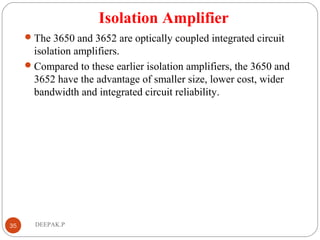 Isolation Amplifier
The 3650 and 3652 are optically coupled integrated circuit
isolation amplifiers.
Compared to these earlier isolation amplifiers, the 3650 and
3652 have the advantage of smaller size, lower cost, wider
bandwidth and integrated circuit reliability.
35 DEEPAK.P
 