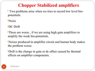 Chopper Stabilized amplifiers
 Two problems arise when we tries to record low level bio-
potentials.
Noise
DC Drift
These are worse , if we are using high gain amplifiers to
amplify the weak bio-potentials.
Noises produced in amplifier circuit and human body makes
the problem worse.
Drift is the change in gain or dc offset caused by thermal
effects on amplifier components.
42 DEEPAK.P
 