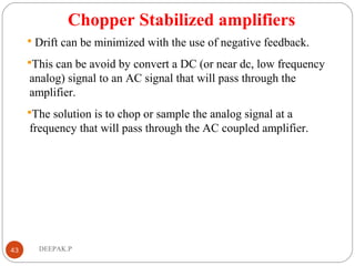 Chopper Stabilized amplifiers
 Drift can be minimized with the use of negative feedback.
This can be avoid by convert a DC (or near dc, low frequency
analog) signal to an AC signal that will pass through the
amplifier.
The solution is to chop or sample the analog signal at a
frequency that will pass through the AC coupled amplifier.
43 DEEPAK.P
 