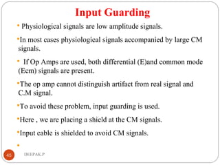 Input Guarding
 Physiological signals are low amplitude signals.
In most cases physiological signals accompanied by large CM
signals.
 If Op Amps are used, both differential (E)and common mode
(Ecm) signals are present.
The op amp cannot distinguish artifact from real signal and
C.M signal.
To avoid these problem, input guarding is used.
Here , we are placing a shield at the CM signals.
Input cable is shielded to avoid CM signals.

45 DEEPAK.P
 