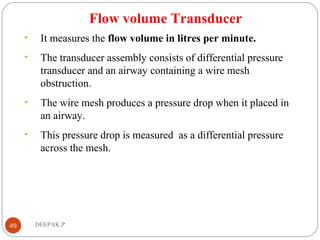 Flow volume Transducer
• It measures the flow volume in litres per minute.
• The transducer assembly consists of differential pressure
transducer and an airway containing a wire mesh
obstruction.
• The wire mesh produces a pressure drop when it placed in
an airway.
• This pressure drop is measured as a differential pressure
across the mesh.
49 DEEPAK.P
 
