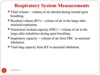 Respiratory System Measurements
Tidal volume = volume of air inhaled during normal quiet
breathing.
Residual volume (RV) = volume of air in the lungs after
maximal expiration.
Functional residual capacity (FRC) = volume of air in the
lungs after exhalation during quiet breathing.
Inspiratory capacity = volume of air from FRC to maximal
inhalation.
Vital lung capacity from RV to maximal inhalation.
5 DEEPAK.P
 