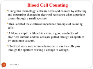 Blood Cell Counting
Using this technology, cells are sized and counted by detecting
and measuring changes in electrical resistance when a particle
passes through a small aperture.
This is called the electrical impedance principle of counting
cells.
A blood sample is diluted in saline, a good conductor of
electrical current, and the cells are pulled through an aperture
by creating a vacuum.
Electrical resistance or impedance occurs as the cells pass
through the aperture causing a change in voltage.
59 DEEPAK.P
 