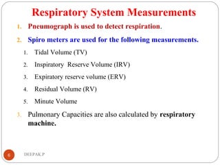 Respiratory System Measurements
1. Pneumograph is used to detect respiration.
2. Spiro meters are used for the following measurements.
1. Tidal Volume (TV)
2. Inspiratory Reserve Volume (IRV)
3. Expiratory reserve volume (ERV)
4. Residual Volume (RV)
5. Minute Volume
3. Pulmonary Capacities are also calculated by respiratory
machine.
6 DEEPAK.P
 