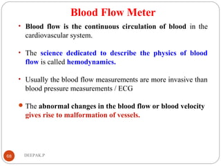 Blood Flow Meter
• Blood flow is the continuous circulation of blood in the
cardiovascular system.
• The science dedicated to describe the physics of blood
flow is called hemodynamics.
• Usually the blood flow measurements are more invasive than
blood pressure measurements / ECG
The abnormal changes in the blood flow or blood velocity
gives rise to malformation of vessels.
68 DEEPAK.P
 
