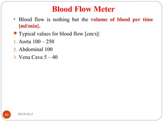 Blood Flow Meter
• Blood flow is nothing but the volume of blood per time
[ml/min].
Typical values for blood flow [cm/s]:
1. Aorta 100 – 250
2. Abdominal 100
3. Vena Cava 5 – 40
69 DEEPAK.P
 