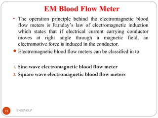 EM Blood Flow Meter
• The operation principle behind the electromagnetic blood
flow meters is Faraday’s law of electromagnetic induction
which states that if electrical current carrying conductor
moves at right angle through a magnetic field, an
electromotive force is induced in the conductor.
Electromagnetic blood flow meters can be classified in to
1. Sine wave electromagnetic blood flow meter
2. Square wave electromagnetic blood flow meters
72 DEEPAK.P
 