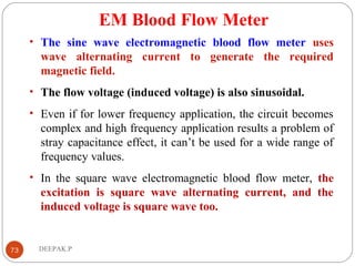 EM Blood Flow Meter
• The sine wave electromagnetic blood flow meter uses
wave alternating current to generate the required
magnetic field.
• The flow voltage (induced voltage) is also sinusoidal.
• Even if for lower frequency application, the circuit becomes
complex and high frequency application results a problem of
stray capacitance effect, it can’t be used for a wide range of
frequency values.
• In the square wave electromagnetic blood flow meter, the
excitation is square wave alternating current, and the
induced voltage is square wave too.
73 DEEPAK.P
 