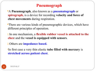 Pneumograph
A Pneumograph, also known as a pneumatograph or
spirograph, is a device for recording velocity and force of
chest movements during respiration.
There are various kinds of pneumographic devices, which have
different principles of operation.
1.In one mechanism, a flexible rubber vessel is attached to the
chest and the vessel is equipped with sensors.
2.Others are impedance based.
•In first case a very thin elastic tube filled with mercury is
stretched across patient chest.
8 DEEPAK.P
 