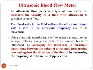Ultrasonic Blood Flow Meter
• An ultrasonic flow meter is a type of flow meter that
measures the velocity of a fluid with ultrasound to
calculate volume flow.
• The blood cells in the fluid reflects the ultrasound signal
with a shift in the ultrasonic frequency due to its
movement.
• Using ultrasonic transducers, the flow meter can measure the
average velocity along the path of an emitted beam of
ultrasound, by averaging the difference in measured
transit time between the pulses of ultrasound propagating
into and against the direction of the flow or by measuring
the frequency shift from the Doppler effect.
82 DEEPAK.P
 