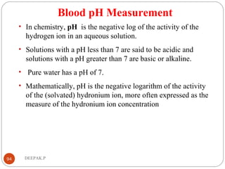 Blood pH Measurement
• In chemistry, pH is the negative log of the activity of the
hydrogen ion in an aqueous solution.
• Solutions with a pH less than 7 are said to be acidic and
solutions with a pH greater than 7 are basic or alkaline.
• Pure water has a pH of 7.
• Mathematically, pH is the negative logarithm of the activity
of the (solvated) hydronium ion, more often expressed as the
measure of the hydronium ion concentration
94 DEEPAK.P
 