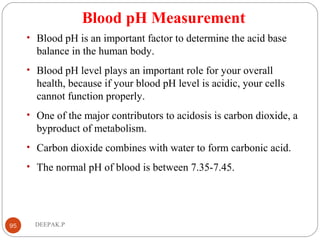 Blood pH Measurement
• Blood pH is an important factor to determine the acid base
balance in the human body.
• Blood pH level plays an important role for your overall
health, because if your blood pH level is acidic, your cells
cannot function properly.
• One of the major contributors to acidosis is carbon dioxide, a
byproduct of metabolism.
• Carbon dioxide combines with water to form carbonic acid.
• The normal pH of blood is between 7.35-7.45.
95 DEEPAK.P
 