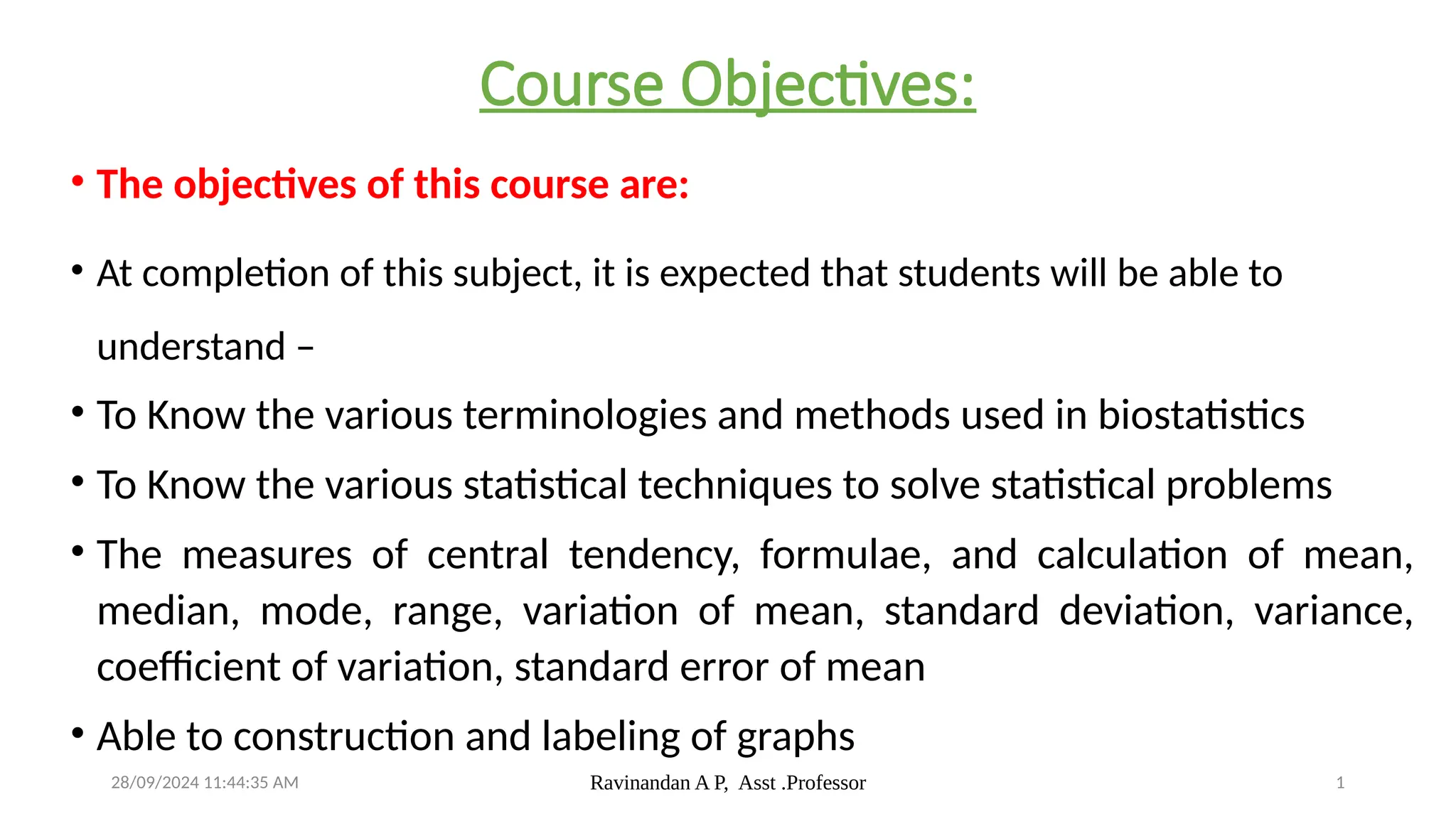 28/09/2024 11:44:35 AM Ravinandan A P, Asst .Professor 1
Course Objectives:
• The objectives of this course are:
• At completion of this subject, it is expected that students will be able to
understand –
• To Know the various terminologies and methods used in biostatistics
• To Know the various statistical techniques to solve statistical problems
• The measures of central tendency, formulae, and calculation of mean,
median, mode, range, variation of mean, standard deviation, variance,
coefficient of variation, standard error of mean
• Able to construction and labeling of graphs
 