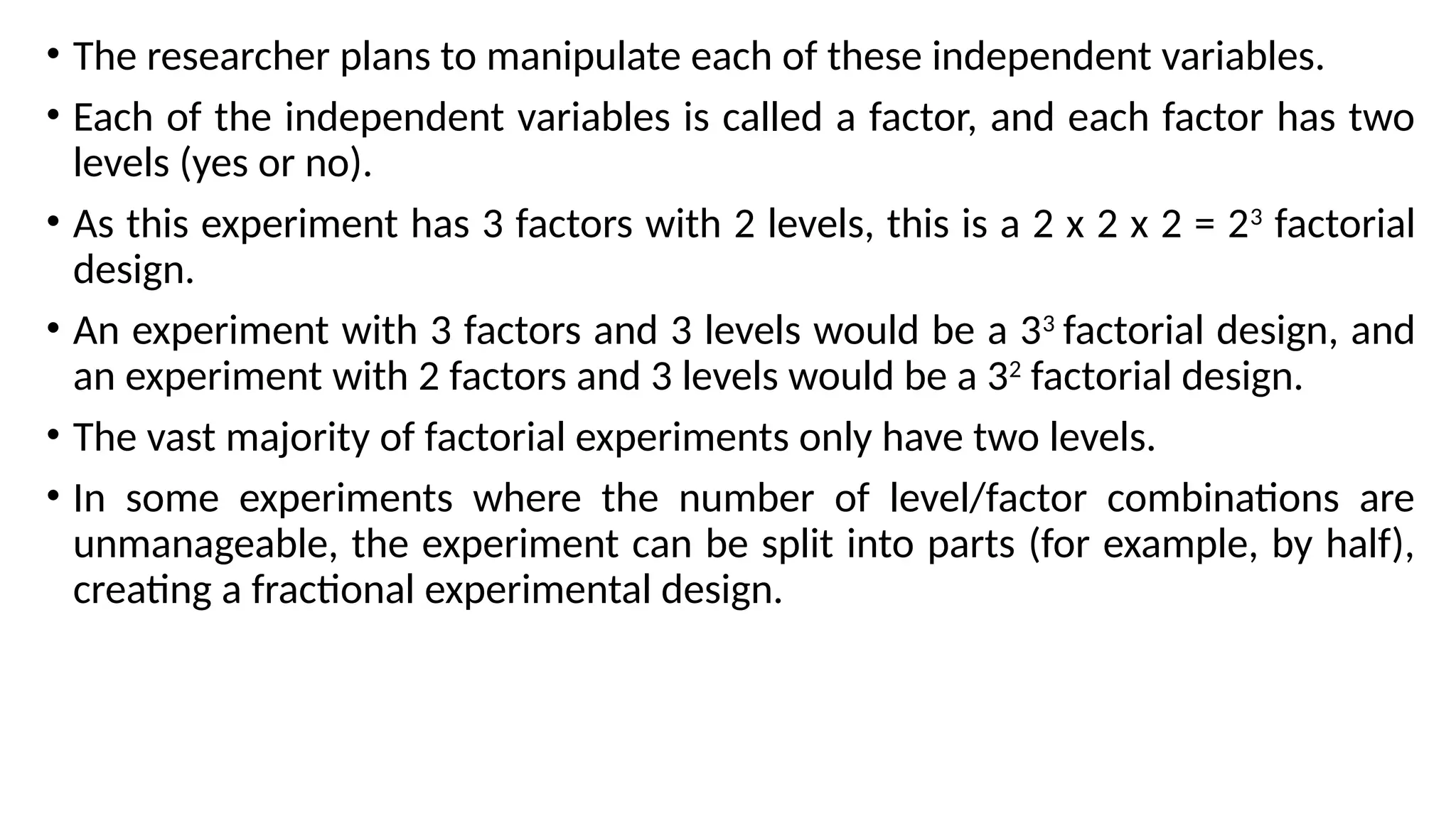 • The researcher plans to manipulate each of these independent variables.
• Each of the independent variables is called a factor, and each factor has two
levels (yes or no).
• As this experiment has 3 factors with 2 levels, this is a 2 x 2 x 2 = 23
factorial
design.
• An experiment with 3 factors and 3 levels would be a 33
factorial design, and
an experiment with 2 factors and 3 levels would be a 32
factorial design.
• The vast majority of factorial experiments only have two levels.
• In some experiments where the number of level/factor combinations are
unmanageable, the experiment can be split into parts (for example, by half),
creating a fractional experimental design.
 