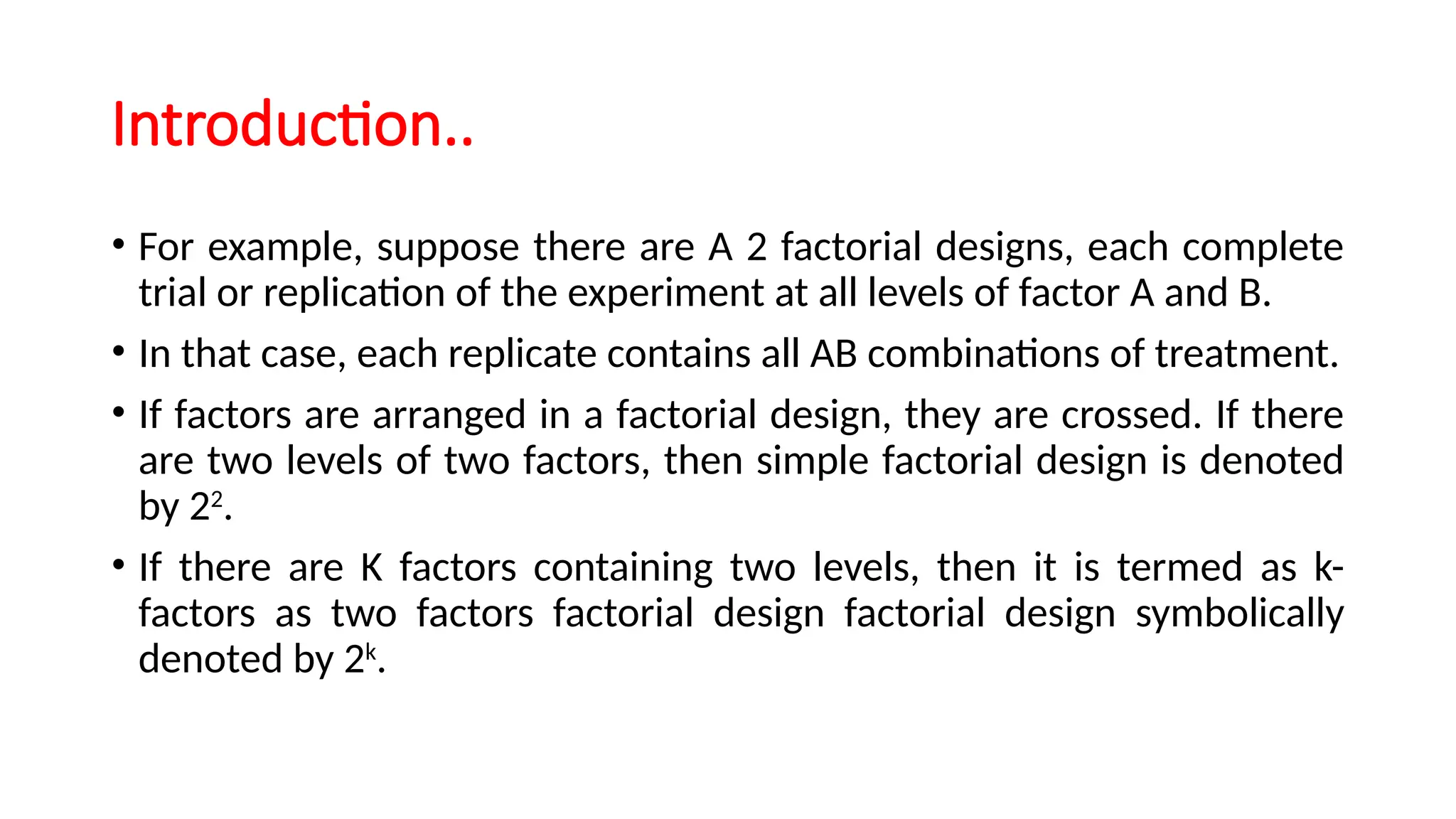 Introduction..
• For example, suppose there are A 2 factorial designs, each complete
trial or replication of the experiment at all levels of factor A and B.
• In that case, each replicate contains all AB combinations of treatment.
• If factors are arranged in a factorial design, they are crossed. If there
are two levels of two factors, then simple factorial design is denoted
by 22
.
• If there are K factors containing two levels, then it is termed as k-
factors as two factors factorial design factorial design symbolically
denoted by 2k
.
 