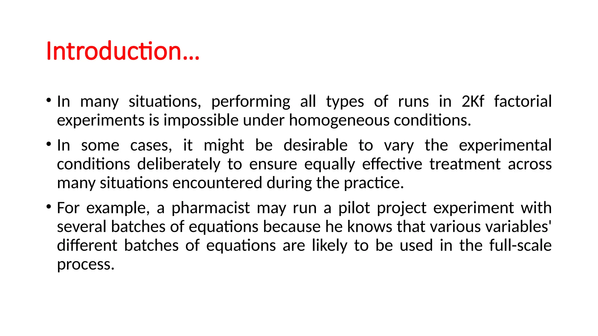 Introduction…
• In many situations, performing all types of runs in 2Kf factorial
experiments is impossible under homogeneous conditions.
• In some cases, it might be desirable to vary the experimental
conditions deliberately to ensure equally effective treatment across
many situations encountered during the practice.
• For example, a pharmacist may run a pilot project experiment with
several batches of equations because he knows that various variables'
different batches of equations are likely to be used in the full-scale
process.
 