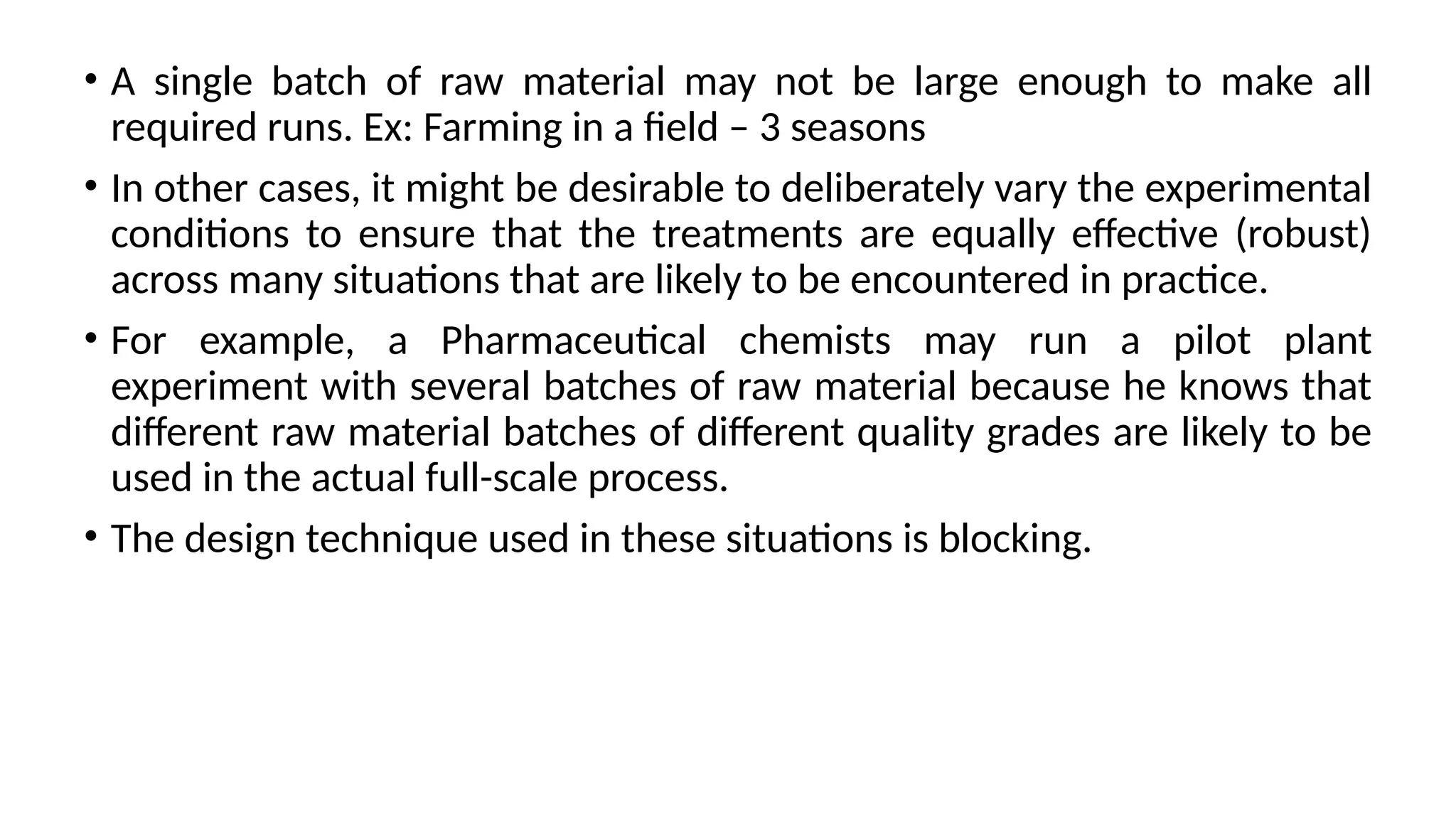 • A single batch of raw material may not be large enough to make all
required runs. Ex: Farming in a field – 3 seasons
• In other cases, it might be desirable to deliberately vary the experimental
conditions to ensure that the treatments are equally effective (robust)
across many situations that are likely to be encountered in practice.
• For example, a Pharmaceutical chemists may run a pilot plant
experiment with several batches of raw material because he knows that
different raw material batches of different quality grades are likely to be
used in the actual full-scale process.
• The design technique used in these situations is blocking.
 
