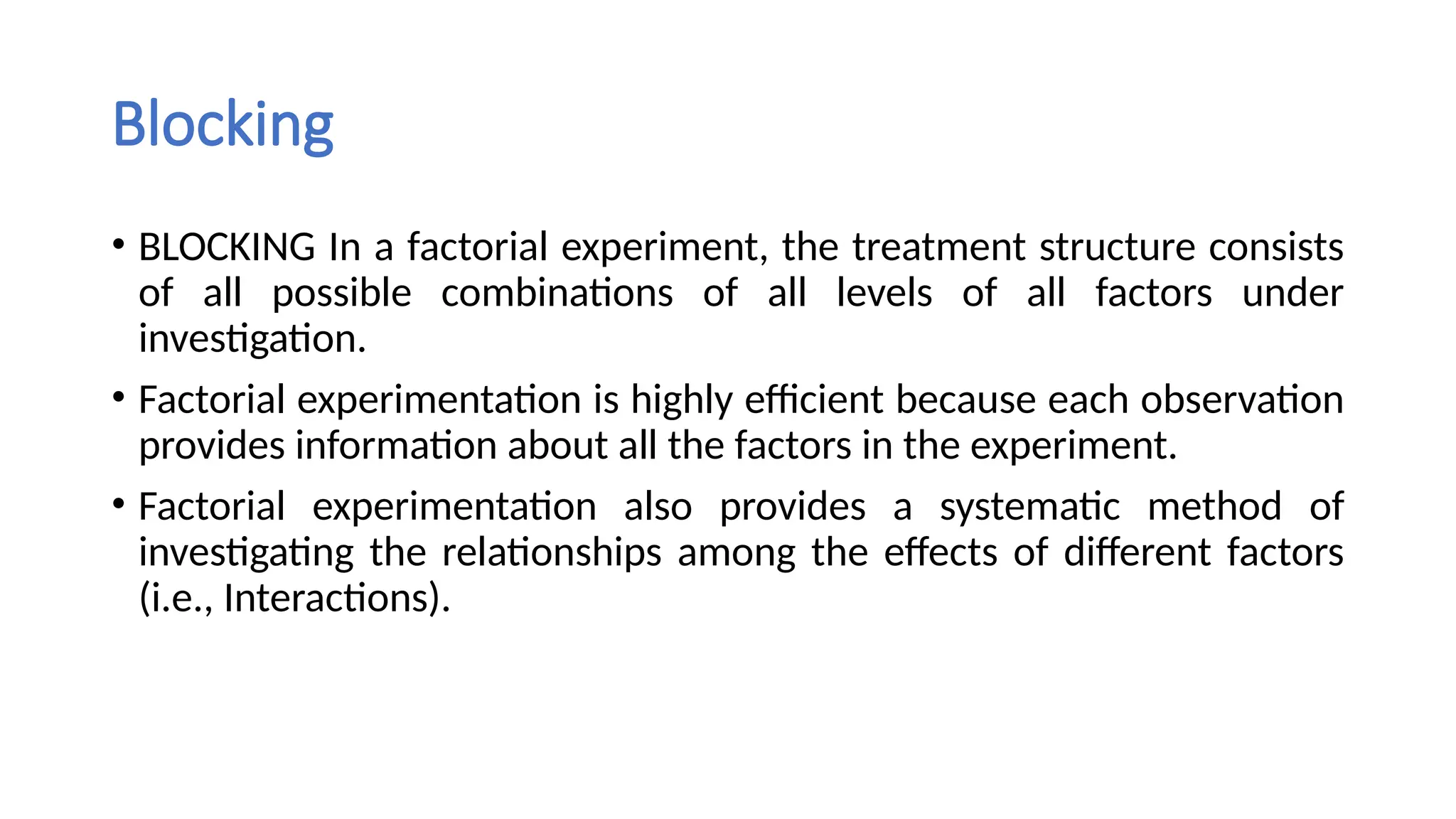 Blocking
• BLOCKING In a factorial experiment, the treatment structure consists
of all possible combinations of all levels of all factors under
investigation.
• Factorial experimentation is highly efficient because each observation
provides information about all the factors in the experiment.
• Factorial experimentation also provides a systematic method of
investigating the relationships among the effects of different factors
(i.e., Interactions).
 