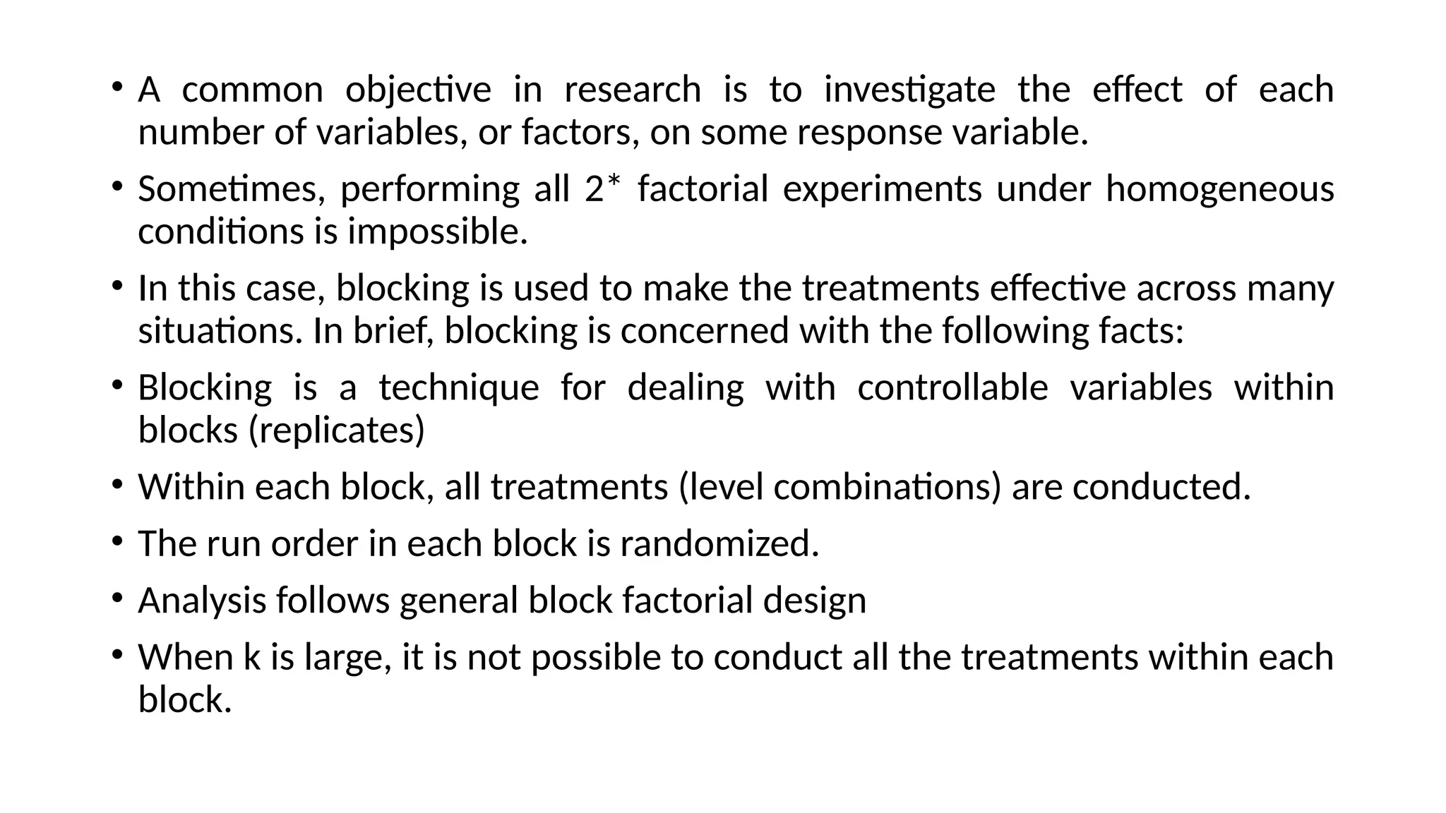 • A common objective in research is to investigate the effect of each
number of variables, or factors, on some response variable.
• Sometimes, performing all 2* factorial experiments under homogeneous
conditions is impossible.
• In this case, blocking is used to make the treatments effective across many
situations. In brief, blocking is concerned with the following facts:
• Blocking is a technique for dealing with controllable variables within
blocks (replicates)
• Within each block, all treatments (level combinations) are conducted.
• The run order in each block is randomized.
• Analysis follows general block factorial design
• When k is large, it is not possible to conduct all the treatments within each
block.
 