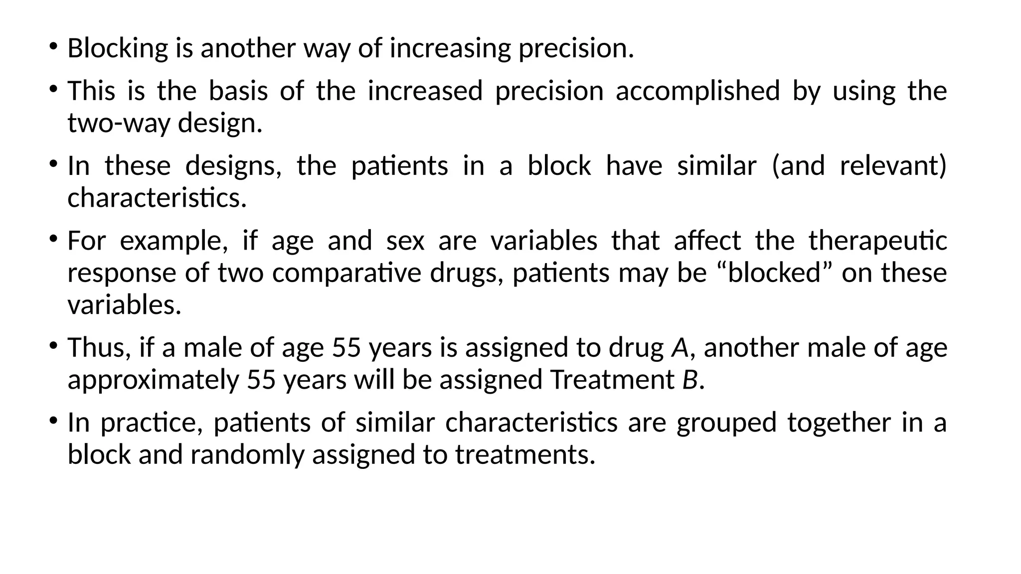 • Blocking is another way of increasing precision.
• This is the basis of the increased precision accomplished by using the
two-way design.
• In these designs, the patients in a block have similar (and relevant)
characteristics.
• For example, if age and sex are variables that affect the therapeutic
response of two comparative drugs, patients may be “blocked” on these
variables.
• Thus, if a male of age 55 years is assigned to drug A, another male of age
approximately 55 years will be assigned Treatment B.
• In practice, patients of similar characteristics are grouped together in a
block and randomly assigned to treatments.
 