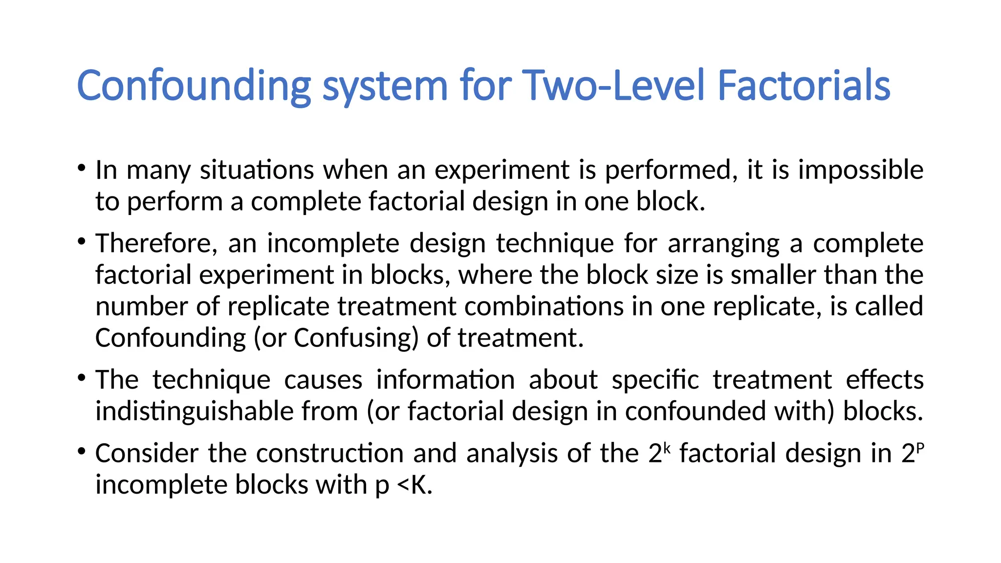 Confounding system for Two-Level Factorials
• In many situations when an experiment is performed, it is impossible
to perform a complete factorial design in one block.
• Therefore, an incomplete design technique for arranging a complete
factorial experiment in blocks, where the block size is smaller than the
number of replicate treatment combinations in one replicate, is called
Confounding (or Confusing) of treatment.
• The technique causes information about specific treatment effects
indistinguishable from (or factorial design in confounded with) blocks.
• Consider the construction and analysis of the 2k
factorial design in 2P
incomplete blocks with p <K.
 