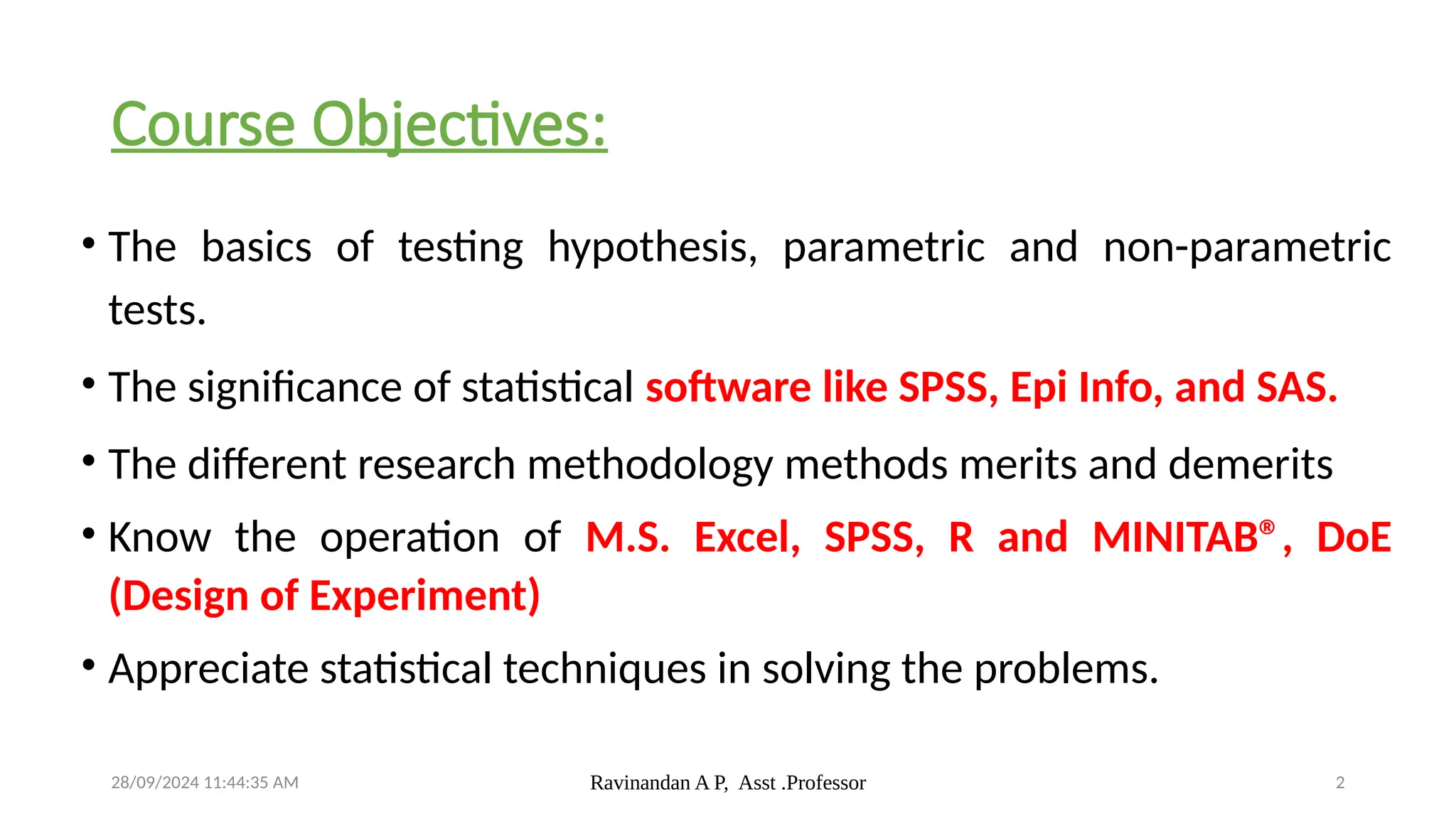 28/09/2024 11:44:35 AM Ravinandan A P, Asst .Professor 2
Course Objectives:
• The basics of testing hypothesis, parametric and non-parametric
tests.
• The significance of statistical software like SPSS, Epi Info, and SAS.
• The different research methodology methods merits and demerits
• Know the operation of M.S. Excel, SPSS, R and MINITAB®, DoE
(Design of Experiment)
• Appreciate statistical techniques in solving the problems.
 