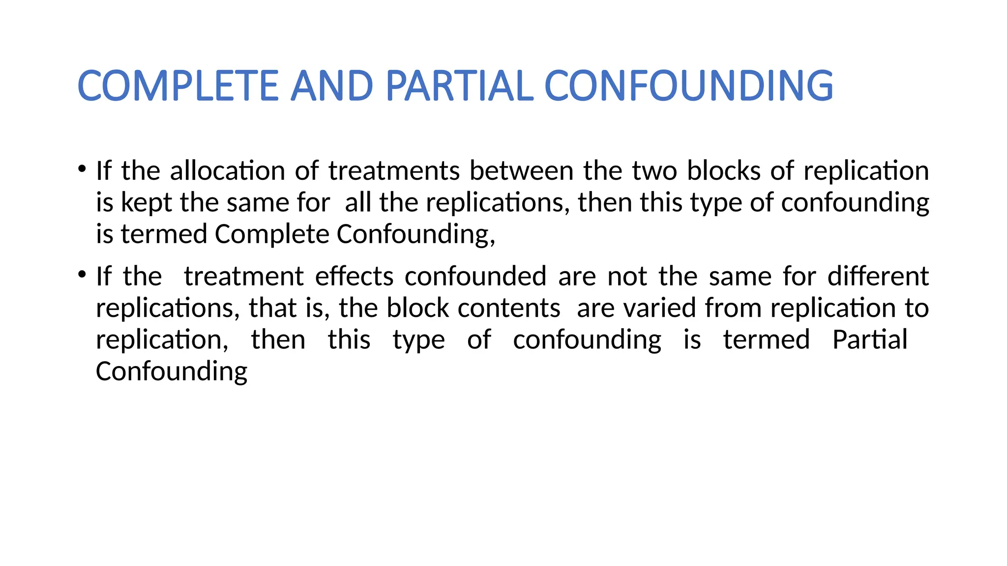 COMPLETE AND PARTIAL CONFOUNDING
• If the allocation of treatments between the two blocks of replication
is kept the same for all the replications, then this type of confounding
is termed Complete Confounding,
• If the treatment effects confounded are not the same for different
replications, that is, the block contents are varied from replication to
replication, then this type of confounding is termed Partial
Confounding
 