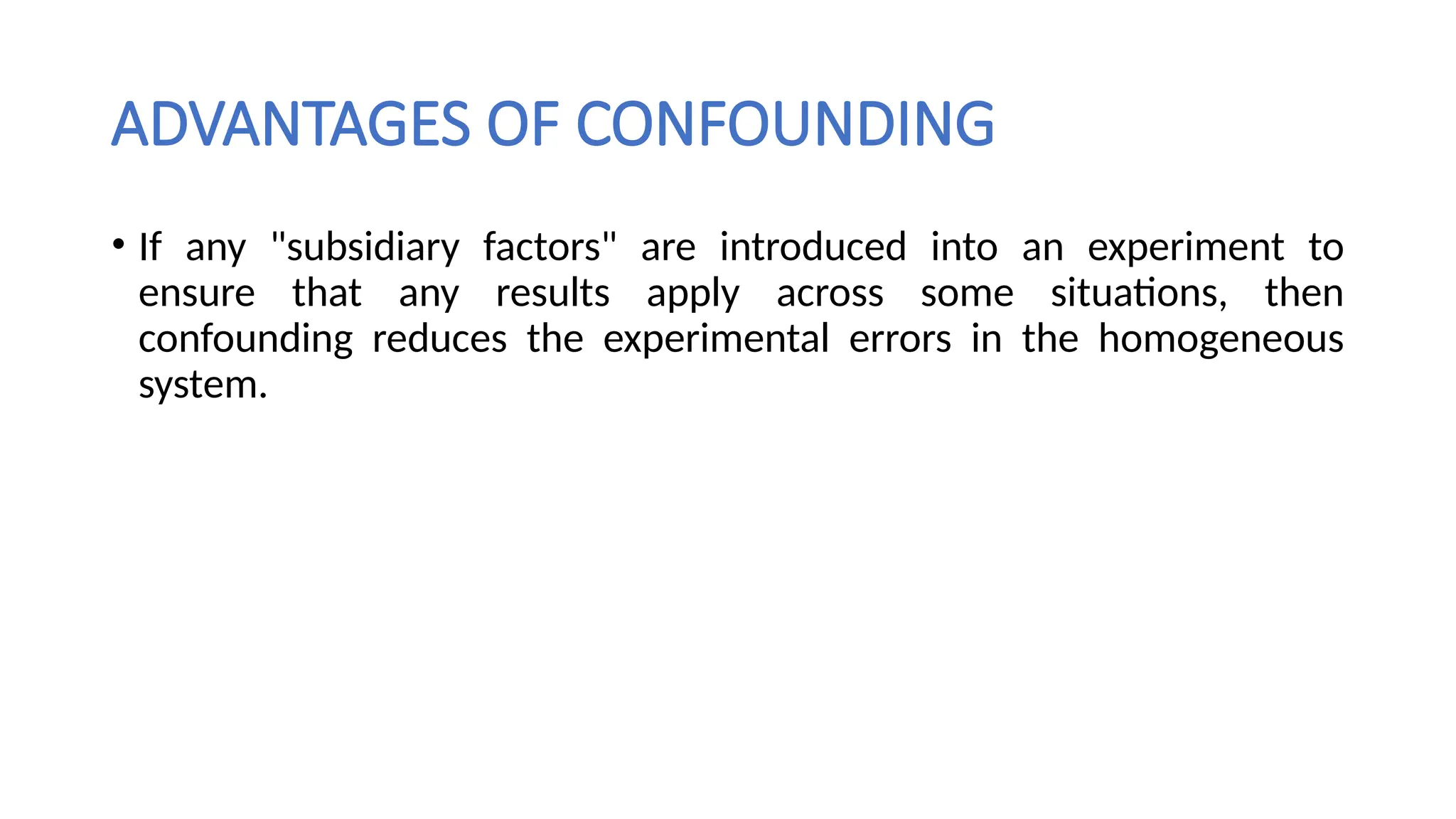 ADVANTAGES OF CONFOUNDING
• If any "subsidiary factors" are introduced into an experiment to
ensure that any results apply across some situations, then
confounding reduces the experimental errors in the homogeneous
system.
 