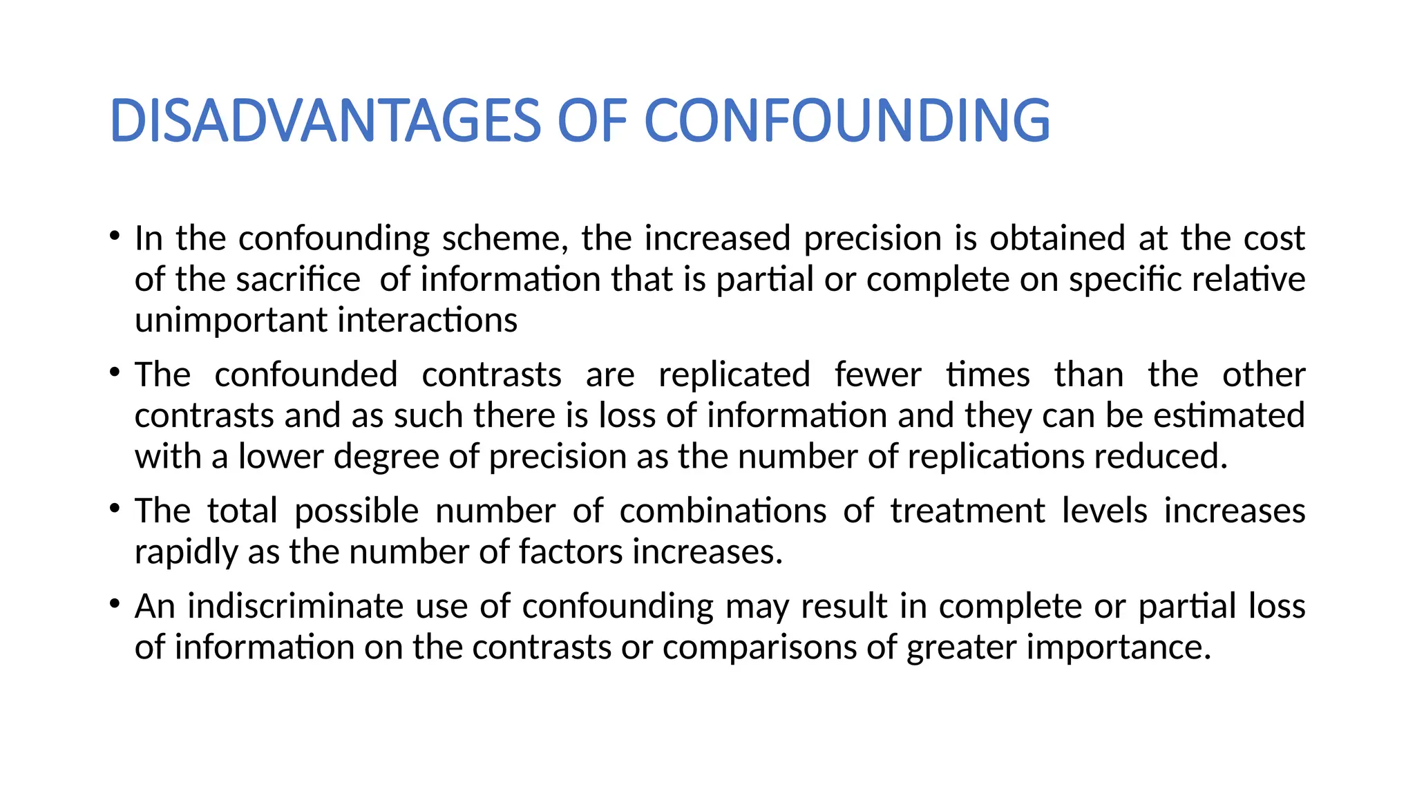 DISADVANTAGES OF CONFOUNDING
• In the confounding scheme, the increased precision is obtained at the cost
of the sacrifice of information that is partial or complete on specific relative
unimportant interactions
• The confounded contrasts are replicated fewer times than the other
contrasts and as such there is loss of information and they can be estimated
with a lower degree of precision as the number of replications reduced.
• The total possible number of combinations of treatment levels increases
rapidly as the number of factors increases.
• An indiscriminate use of confounding may result in complete or partial loss
of information on the contrasts or comparisons of greater importance.
 