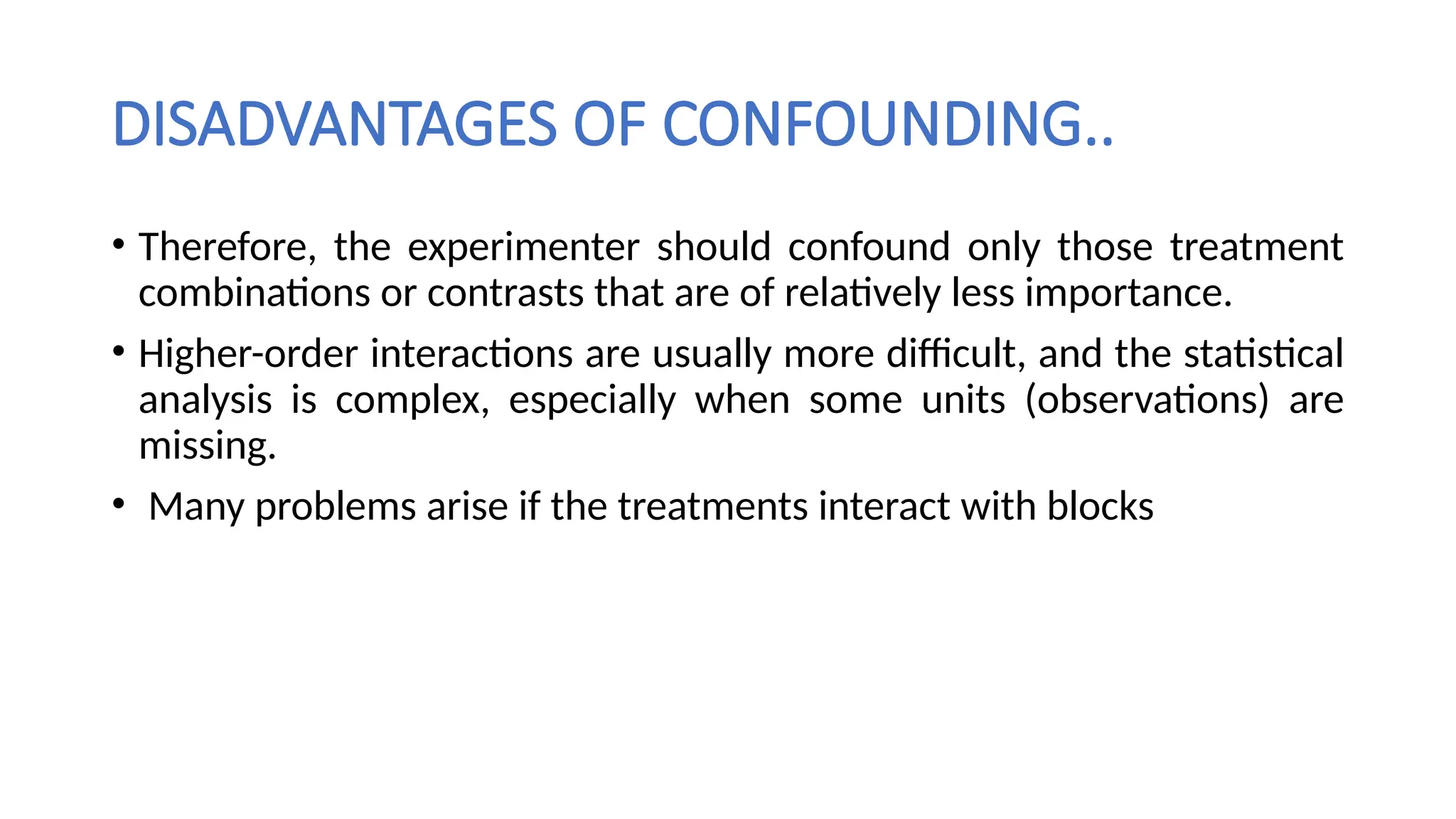 DISADVANTAGES OF CONFOUNDING..
• Therefore, the experimenter should confound only those treatment
combinations or contrasts that are of relatively less importance.
• Higher-order interactions are usually more difficult, and the statistical
analysis is complex, especially when some units (observations) are
missing.
• Many problems arise if the treatments interact with blocks
 