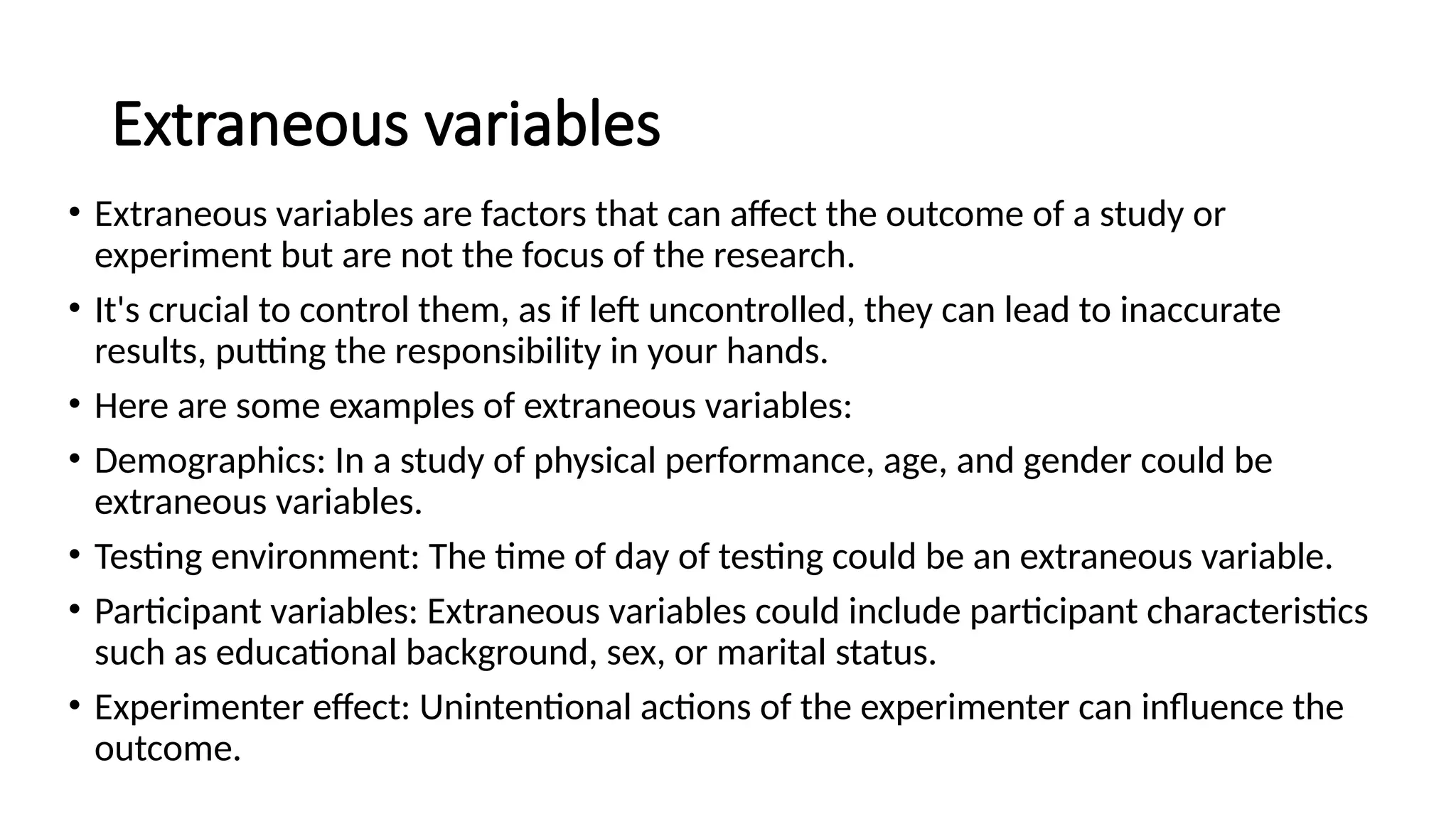 Extraneous variables
• Extraneous variables are factors that can affect the outcome of a study or
experiment but are not the focus of the research.
• It's crucial to control them, as if left uncontrolled, they can lead to inaccurate
results, putting the responsibility in your hands.
• Here are some examples of extraneous variables:
• Demographics: In a study of physical performance, age, and gender could be
extraneous variables.
• Testing environment: The time of day of testing could be an extraneous variable.
• Participant variables: Extraneous variables could include participant characteristics
such as educational background, sex, or marital status.
• Experimenter effect: Unintentional actions of the experimenter can influence the
outcome.
 